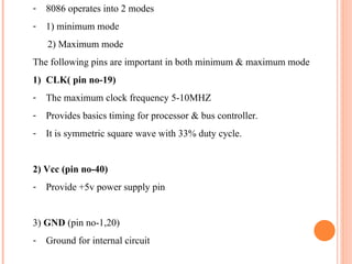 - 8086 operates into 2 modes
- 1) minimum mode
2) Maximum mode
The following pins are important in both minimum & maximum mode
1) CLK( pin no-19)
- The maximum clock frequency 5-10MHZ
- Provides basics timing for processor & bus controller.
- It is symmetric square wave with 33% duty cycle.
2) Vcc (pin no-40)
- Provide +5v power supply pin
3) GND (pin no-1,20)
- Ground for internal circuit
 