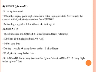 4) RESET (pin no-21)
-It is a system reset
-When this signal goes high ,processor enter into reset state &terminate the
current activity & start execution from FFFF0H
-Active high signal -? for at least 4 clock cycle.
5) AD0-AD15
-These lines are multiplexed ,bi-directional address / data bus
-8086 has 20 bit address bus( A0-A19)
- 16 bit data bus
-During t1 cycle ? carry lower order 16 bit address
-T2,t3,t4 -? carry 16 bit data
-So AD0-AD7 lines carry lower order byte of data& AD8 CAD15 carry high
order byte of data
 