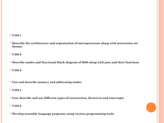 ? C404.1
? Describe the architecture and organization of microprocessor along with instruction set
format.
? C404.2
? Describe modes and functional block diagram of 8086 along with pins and their functions
? C404.3
? List and describe memory and addressing modes
? C404.4
? List, describe and use different types of instructions, directives and interrupts
? C404.5
? Develop assembly language programs using various programming tools.
 