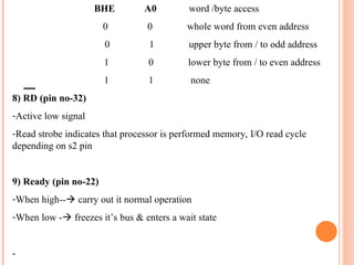 BHE A0 word /byte access
0 0 whole word from even address
0 1 upper byte from / to odd address
1 0 lower byte from / to even address
1 1 none
8) RD (pin no-32)
-Active low signal
-Read strobe indicates that processor is performed memory, I/O read cycle
depending on s2 pin
9) Ready (pin no-22)
-When high--? carry out it normal operation
-When low -? freezes its bus & enters a wait state
-
 