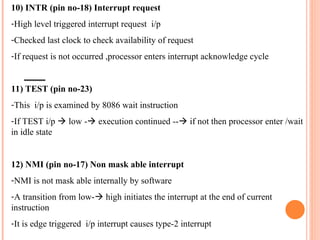 10) INTR (pin no-18) Interrupt request
-High level triggered interrupt request i/p
-Checked last clock to check availability of request
-If request is not occurred ,processor enters interrupt acknowledge cycle
11) TEST (pin no-23)
-This i/p is examined by 8086 wait instruction
-If TEST i/p ? low -? execution continued --? if not then processor enter /wait
in idle state
12) NMI (pin no-17) Non mask able interrupt
-NMI is not mask able internally by software
-A transition from low-? high initiates the interrupt at the end of current
instruction
-It is edge triggered i/p interrupt causes type-2 interrupt
 
