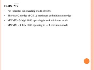 13)MN / MX
- Pin indicates the operating mode of 8086
- There are 2 modes of OS i.e maximum and minimum modes
- MN/MX -? high 8086 operating in --? minimum mode
- MN/MX -? low 8086 operating in --? maximum mode
 