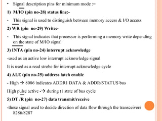 ? Signal description pins for minimum mode :=
1) M/IO (pin no-28) status line:-
- This signal is used to distinguish between memory access & I/O access
2) WR (pin no-29) Write:-
- This signal indicates that processor is performing a memory write depending
on the state of M/IO signal
3) INTA (pin no-24) interrupt acknowledge
-used as an active low interrupt acknowledge signal
It is used as a read strobe for interrupt acknowledge cycle
4) ALE (pin no-25) address latch enable
- High ? 8086 indicates ADDR1 DATA & ADDR/STATUS bus
High pulse active -? during t1 state of bus cycle
5) DT /R (pin no-27) data transmit/receive
-these signal used to decide direction of data flow through the transceivers
8286/8287
 