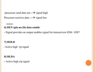 -processor send data out --? signal high
Processor receives data ---? signal low
6) DEN (pin no-26) data enable
- Signal provides an output enables signal for transceivers 8286 / 8287
7) HOLD
-Active high i/p signal
8) HLDA
- Active high o/p signal
 