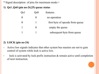 * Signal description of pins for maximum mode:=
1) Qs1 ,Qs0 (pin no-24,25) queue status
Qs1 Qs0 features
0 0 no operation
0 1 first byte of opcode from queue
1 0 empty the queue
1 1 subsequent byte from queue
2) LOCK (pin no-24)
- Active low signals indicates that other system bus masters are not to gain
control of system while lock is active low.
- lock is activated by lock prefix instruction & remain active until completion
of next instruction.
 