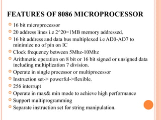 FEATURES OF 8086 MICROPROCESSOR
? 16 bit microprocessor
? 20 address lines i.e 2^20=1MB memory addressed.
? 16 bit address and data bus multiplexed i.e AD0-AD7 to
minimize no of pin on IC
? Clock frequency between 5Mhz-10Mhz
? Arithmetic operation on 8 bit or 16 bit signed or unsigned data
including multiplication 7 division.
? Operate in single processor or multiprocessor
? Instruction set-> powerful->flexible.
? 256 interrupt
? Operate in max& min mode to achieve high performance
? Support multiprogramming
? Separate instruction set for string manipulation.
 