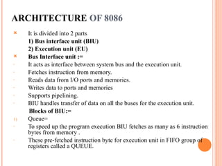 ARCHITECTURE OF 8086
? It is divided into 2 parts
1) Bus interface unit (BIU)
2) Execution unit (EU)
? Bus Interface unit :=
- It acts as interface between system bus and the execution unit.
- Fetches instruction from memory.
- Reads data from I/O ports and memories.
- Writes data to ports and memories
- Supports pipelining.
- BIU handles transfer of data on all the buses for the execution unit.
Blocks of BIU:=
1) Queue=
- To speed up the program execution BIU fetches as many as 6 instruction
bytes from memory .
- These pre-fetched instruction byte for execution unit in FIFO group of
registers called a QUEUE.
 