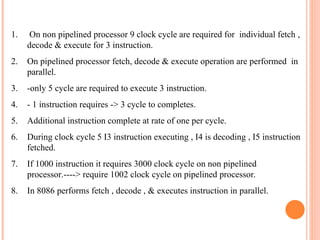 1. On non pipelined processor 9 clock cycle are required for individual fetch ,
decode & execute for 3 instruction.
2. On pipelined processor fetch, decode & execute operation are performed in
parallel.
3. -only 5 cycle are required to execute 3 instruction.
4. - 1 instruction requires -> 3 cycle to completes.
5. Additional instruction complete at rate of one per cycle.
6. During clock cycle 5 I3 instruction executing , I4 is decoding , I5 instruction
fetched.
7. If 1000 instruction it requires 3000 clock cycle on non pipelined
processor.----> require 1002 clock cycle on pipelined processor.
8. In 8086 performs fetch , decode , & executes instruction in parallel.
 