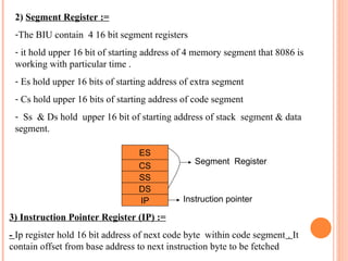 2) Segment Register :=
-The BIU contain 4 16 bit segment registers
- it hold upper 16 bit of starting address of 4 memory segment that 8086 is
working with particular time .
- Es hold upper 16 bits of starting address of extra segment
- Cs hold upper 16 bits of starting address of code segment
- Ss & Ds hold upper 16 bit of starting address of stack segment & data
segment.
ES
CS
SS
DS
IP Instruction pointer
Segment Register
3) Instruction Pointer Register (IP) :=
- Ip register hold 16 bit address of next code byte within code segment . It
contain offset from base address to next instruction byte to be fetched
 
