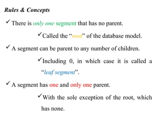 Rules & Concepts
There is only one segment that has no parent.
Called the “root” of the database model.
A segment can be parent to any number of children.
Including 0, in which case it is called a
“leaf segment”.
A segment has one and only one parent.
With the sole exception of the root, which
has none.
 