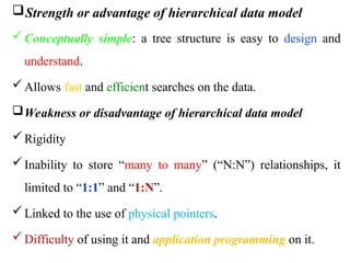 Strength or advantage of hierarchical data model
Conceptually simple: a tree structure is easy to design and
understand.
Allows fast and efficient searches on the data.
Weakness or disadvantage of hierarchical data model
Rigidity
Inability to store “many to many” (“N:N”) relationships, it
limited to “1:1” and “1:N”.
Linked to the use of physical pointers.
Difficulty of using it and application programming on it.
 
