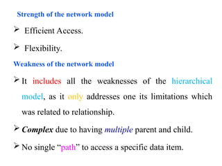  Efficient Access.
 Flexibility.
Weakness of the network model
 It includes all the weaknesses of the hierarchical
model, as it only addresses one its limitations which
was related to relationship.
 Complex due to having multiple parent and child.
 No single “path” to access a specific data item.
Strength of the network model
 