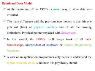 Relational Data Model
 At the beginning of the 1970’s, a better way to store data was
invented.
 The main difference with the previous two models is that this one
gets rid (free) of physical pointers and of all the ensuing
limitations. Physical pointer replaced with foreign key.
 In this model, the DBMS itself keeps track of all table
relationships, independent of hardware or outside programming
languages.
 A user or an application programmer only needs to understand the
logical structure of data, not how it is physically stored.
 