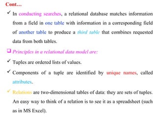 Cont…
 In conducting searches, a relational database matches information
from a field in one table with information in a corresponding field
of another table to produce a third table that combines requested
data from both tables.
 Principles in a relational data model are:
 Tuples are ordered lists of values.
 Components of a tuple are identified by unique names, called
attributes.
 Relations are two-dimensional tables of data: they are sets of tuples.
An easy way to think of a relation is to see it as a spreadsheet (such
as in MS Excel).
 