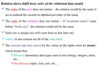 Relation above fulfil basic rules of the relational data model.
 The order of the rows does not matter – the relation would be the same if
we re-ordered the records in alphabetical order of the name.
 The order of the columns does not matter – if “academic-status” came
before “birth-year”, the relation would still be the same.
 Each row is unique (we will come back to that later on).
 Values in one column are all of the same kind.
 The domains (or data types) for the values in the tuples must be atomic;
which means that:
Allowed: elementary data types such as text strings, integers, dates,
etc…
Not allowed: tuples, lists, sets, etc…
 