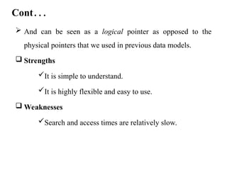 Cont…
 And can be seen as a logical pointer as opposed to the
physical pointers that we used in previous data models.
 Strengths
It is simple to understand.
It is highly flexible and easy to use.
 Weaknesses
Search and access times are relatively slow.
 