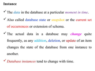 Instance
The data in the database at a particular moment in time.
Also called database state or snapshot or the current set
of occurrences or extension of schema.
The actual data in a database may change quite
frequently, as any addition, deletion, or update of an item
changes the state of the database from one instance to
another.
Database instances tend to change with time.
 