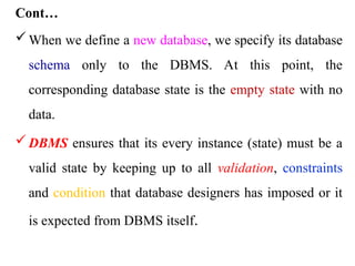 Cont…
When we define a new database, we specify its database
schema only to the DBMS. At this point, the
corresponding database state is the empty state with no
data.
DBMS ensures that its every instance (state) must be a
valid state by keeping up to all validation, constraints
and condition that database designers has imposed or it
is expected from DBMS itself.
 