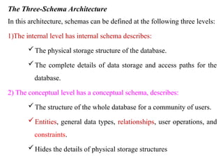 The Three-Schema Architecture
In this architecture, schemas can be defined at the following three levels:
1)The internal level has internal schema describes:
The physical storage structure of the database.
The complete details of data storage and access paths for the
database.
2) The conceptual level has a conceptual schema, describes:
The structure of the whole database for a community of users.
Entities, general data types, relationships, user operations, and
constraints.
Hides the details of physical storage structures
 