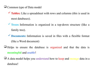  Common type of Data model
 Tables: Like a spreadsheet with rows and columns (this is used in
most databases).
 Trees: Information is organized in a top-down structure (like a
family tree).
 Documents: Information is saved in files with a flexible format
(like a Word document)
 Helps to ensure the database is organized and that the data is
meaningful and usable!
 A data model helps you understand how to keep and manage data in a
database!
 