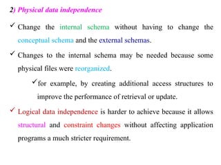 2) Physical data independence
 Change the internal schema without having to change the
conceptual schema and the external schemas.
 Changes to the internal schema may be needed because some
physical files were reorganized.
for example, by creating additional access structures to
improve the performance of retrieval or update.
 Logical data independence is harder to achieve because it allows
structural and constraint changes without affecting application
programs a much stricter requirement.
 