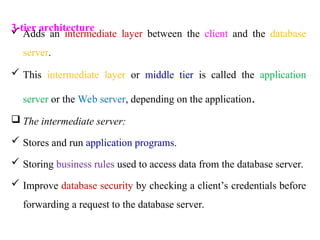 3-tier architecture
 Adds an intermediate layer between the client and the database
server.
 This intermediate layer or middle tier is called the application
server or the Web server, depending on the application.
 The intermediate server:
 Stores and run application programs.
 Storing business rules used to access data from the database server.
 Improve database security by checking a client’s credentials before
forwarding a request to the database server.
 
