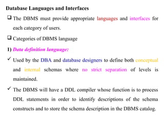 Database Languages and Interfaces
 The DBMS must provide appropriate languages and interfaces for
each category of users.
 Categories of DBMS language
1) Data definition language:
 Used by the DBA and database designers to define both conceptual
and internal schemas where no strict separation of levels is
maintained.
 The DBMS will have a DDL compiler whose function is to process
DDL statements in order to identify descriptions of the schema
constructs and to store the schema description in the DBMS catalog.
 
