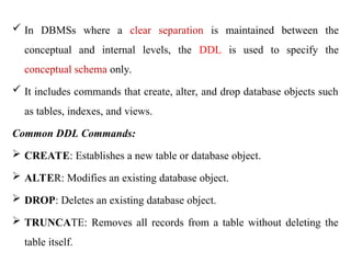  In DBMSs where a clear separation is maintained between the
conceptual and internal levels, the DDL is used to specify the
conceptual schema only.
 It includes commands that create, alter, and drop database objects such
as tables, indexes, and views.
Common DDL Commands:
 CREATE: Establishes a new table or database object.
 ALTER: Modifies an existing database object.
 DROP: Deletes an existing database object.
 TRUNCATE: Removes all records from a table without deleting the
table itself.
 