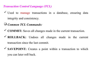 Transaction Control Language (TCL)
 Used to manage transactions in a database, ensuring data
integrity and consistency.
 Common TCL Commands:
 COMMIT: Saves all changes made in the current transaction.
 ROLLBACK: Undoes all changes made in the current
transaction since the last commit.
 SAVEPOINT: Creates a point within a transaction to which
you can later roll back.
 