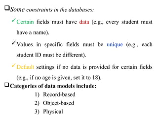 Some constraints in the databases:
Certain fields must have data (e.g., every student must
have a name).
Values in specific fields must be unique (e.g., each
student ID must be different).
Default settings if no data is provided for certain fields
(e.g., if no age is given, set it to 18).
Categories of data models include:
1) Record-based
2) Object-based
3) Physical
 