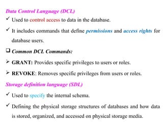 Data Control Language (DCL)
 Used to control access to data in the database.
 It includes commands that define permissions and access rights for
database users.
 Common DCL Commands:
 GRANT: Provides specific privileges to users or roles.
 REVOKE: Removes specific privileges from users or roles.
Storage definition language (SDL)
 Used to specify the internal schema.
 Defining the physical storage structures of databases and how data
is stored, organized, and accessed on physical storage media.
 