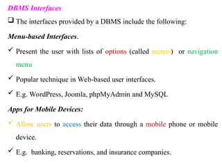 DBMS Interfaces
 The interfaces provided by a DBMS include the following:
Menu-based Interfaces.
 Present the user with lists of options (called menus) or navigation
menu
 Popular technique in Web-based user interfaces.
 E.g. WordPress, Joomla, phpMyAdmin and MySQL
Apps for Mobile Devices:
 Allow users to access their data through a mobile phone or mobile
device.
 E.g. banking, reservations, and insurance companies.
 