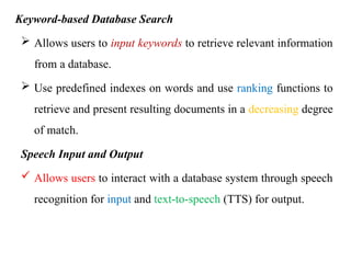 Keyword-based Database Search
 Allows users to input keywords to retrieve relevant information
from a database.
 Use predefined indexes on words and use ranking functions to
retrieve and present resulting documents in a decreasing degree
of match.
Speech Input and Output
 Allows users to interact with a database system through speech
recognition for input and text-to-speech (TTS) for output.
 