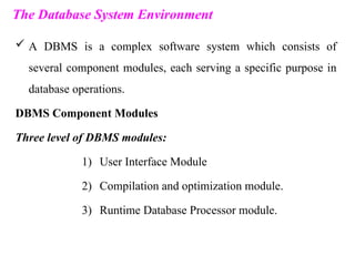 The Database System Environment
 A DBMS is a complex software system which consists of
several component modules, each serving a specific purpose in
database operations.
DBMS Component Modules
Three level of DBMS modules:
1) User Interface Module
2) Compilation and optimization module.
3) Runtime Database Processor module.
 