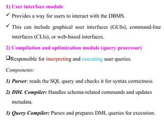 1) User interface module
 Provides a way for users to interact with the DBMS.
 This can include graphical user interfaces (GUIs), command-line
interfaces (CLIs), or web-based interfaces.
2) Compilation and optimization module (query processor)
Responsible for interpreting and executing user queries.
Components:
1) Parser: reads the SQL query and checks it for syntax correctness
2) DDL Compiler: Handles schema-related commands and updates
metadata.
3) Query Compiler: Parses and prepares DML queries for execution.
 