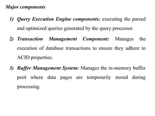 Major components
1) Query Execution Engine components: executing the parsed
and optimized queries generated by the query processor.
2) Transaction Management Component: Manages the
execution of database transactions to ensure they adhere to
ACID properties.
3) Buffer Management System: Manages the in-memory buffer
pool where data pages are temporarily stored during
processing.
 