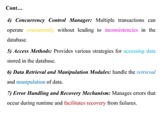 Cont…
4) Concurrency Control Manager: Multiple transactions can
operate concurrently without leading to inconsistencies in the
database.
5) Access Methods: Provides various strategies for accessing data
stored in the database.
6) Data Retrieval and Manipulation Modules: handle the retrieval
and manipulation of data.
7) Error Handling and Recovery Mechanism: Manages errors that
occur during runtime and facilitates recovery from failures.
 