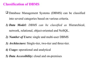 Classification of DBMS
 Database Management Systems (DBMS) can be classified
into several categories based on various criteria.
1) Data Model: DBMS can be classified as Hierarchical,
network, relational, object-oriented and NoSQL.
2) Number of Users: single and multi-user DBMS
3) Architecture: Single-tier, two-tier and three-tier.
4) Usage: operational and analytical
5) Data Accessibility: cloud and on-premises
 