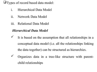 Types of record based data model:
i. Hierarchical Data Model
ii. Network Data Model
iii. Relational Data Model
Hierarchical Data Model
 It is based on the assumption that all relationships in a
conceptual data model (i.e. all the relationships linking
the data together) can be structured as hierarchies.
 Organizes data in a tree-like structure with parent-
child relationships
 