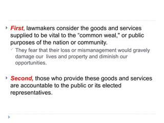  First, lawmakers consider the goods and services
supplied to be vital to the “common weal," or public
purposes of the nation or community.
 They fear that their loss or mismanagement would gravely
damage our lives and property and diminish our
opportunities.
 Second, those who provide these goods and services
are accountable to the public or its elected
representatives.
 