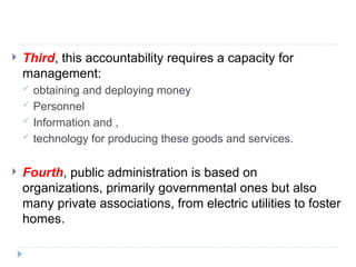  Third, this accountability requires a capacity for
management:
 obtaining and deploying money
 Personnel
 Information and ,
 technology for producing these goods and services.
 Fourth, public administration is based on
organizations, primarily governmental ones but also
many private associations, from electric utilities to foster
homes.
 