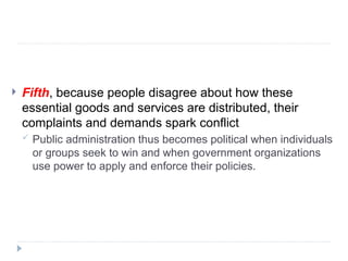  Fifth, because people disagree about how these
essential goods and services are distributed, their
complaints and demands spark conflict
 Public administration thus becomes political when individuals
or groups seek to win and when government organizations
use power to apply and enforce their policies.
 