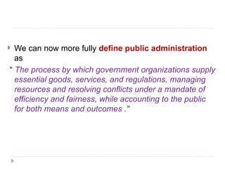  We can now more fully define public administration
as
“ The process by which government organizations supply
essential goods, services, and regulations, managing
resources and resolving conflicts under a mandate of
efficiency and fairness, while accounting to the public
for both means and outcomes ."
 