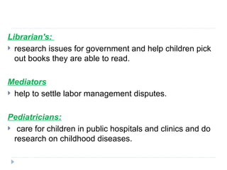 Librarian's:
 research issues for government and help children pick
out books they are able to read.
Mediators
 help to settle labor management disputes.
Pediatricians:
 care for children in public hospitals and clinics and do
research on childhood diseases.
 
