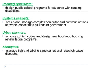 Reading specialists:
 design public school programs for students with reading
disabilities.
Systems analysts:
 set up and manage complex computer and communications
networks essential to all units of government.
Urban planners:
 enforce zoning codes and design neighborhood housing
rehabilitation programs.
Zoologists:
 manage fish and wildlife sanctuaries and research cattle
diseases.
 