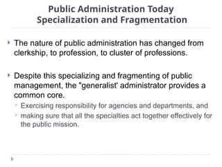 Public Administration Today
Specialization and Fragmentation
 The nature of public administration has changed from
clerkship, to profession, to cluster of professions.
 Despite this specializing and fragmenting of public
management, the "generalist' administrator provides a
common core.
 Exercising responsibility for agencies and departments, and
 making sure that all the specialties act together effectively for
the public mission.
 
