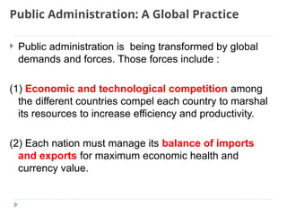 Public Administration: A Global Practice
 Public administration is being transformed by global
demands and forces. Those forces include :
(1) Economic and technological competition among
the different countries compel each country to marshal
its resources to increase efficiency and productivity.
(2) Each nation must manage its balance of imports
and exports for maximum economic health and
currency value.
 
