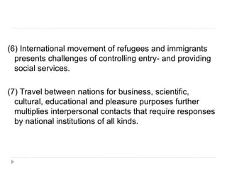 (6) International movement of refugees and immigrants
presents challenges of controlling entry- and providing
social services.
(7) Travel between nations for business, scientific,
cultural, educational and pleasure purposes further
multiplies interpersonal contacts that require responses
by national institutions of all kinds.
 