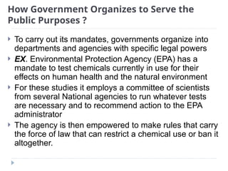 How Government Organizes to Serve the
Public Purposes ?
 To carry out its mandates, governments organize into
departments and agencies with specific legal powers
 EX. Environmental Protection Agency (EPA) has a
mandate to test chemicals currently in use for their
effects on human health and the natural environment
 For these studies it employs a committee of scientists
from several National agencies to run whatever tests
are necessary and to recommend action to the EPA
administrator
 The agency is then empowered to make rules that carry
the force of law that can restrict a chemical use or ban it
altogether.
 