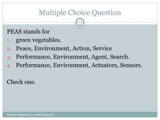 Artificial Intelligence a modern approach
12
Multiple Choice Question
PEAS stands for
1. green vegetables.
2. Peace, Environment, Action, Service
3. Performance, Environment, Agent, Search.
4. Performance, Environment, Actuators, Sensors.
Check one.
 